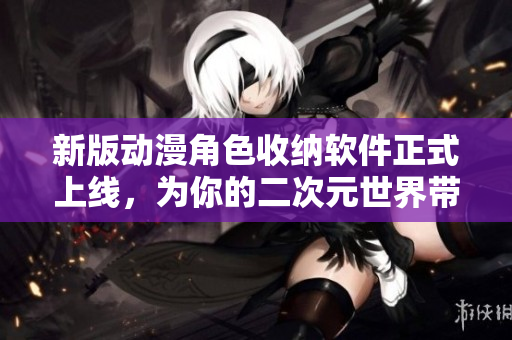 新版动漫角色收纳软件正式上线，为你的二次元世界带来更多便利