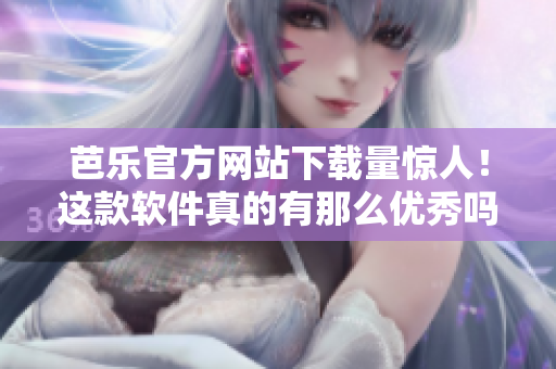 芭乐官方网站下载量惊人！这款软件真的有那么优秀吗？