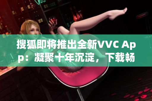 搜狐即将推出全新VVC App：凝聚十年沉淀，下载畅享高清视频