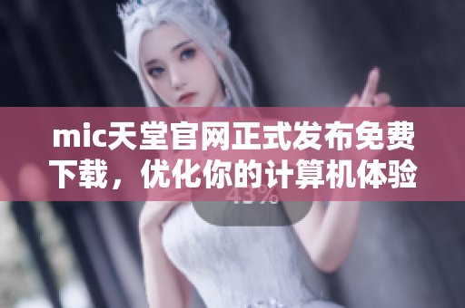mic天堂官网正式发布免费下载，优化你的计算机体验！