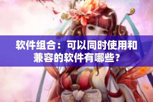 软件组合：可以同时使用和兼容的软件有哪些？