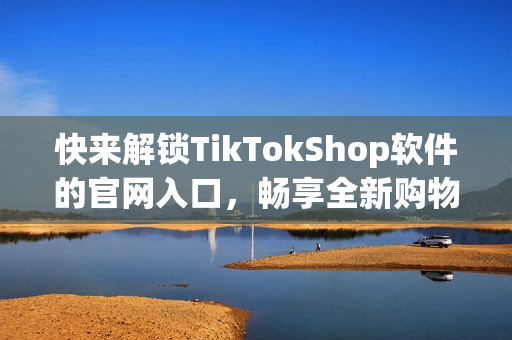 快来解锁TikTokShop软件的官网入口，畅享全新购物体验！