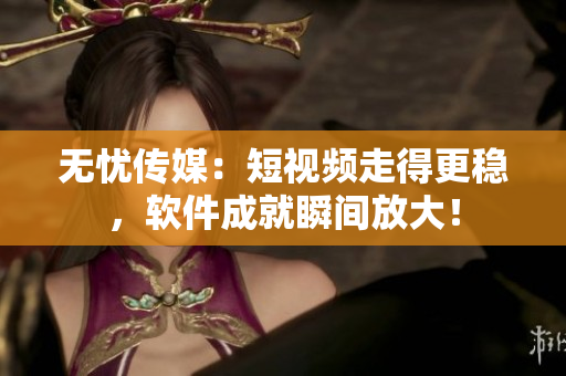 无忧传媒：短视频走得更稳，软件成就瞬间放大！