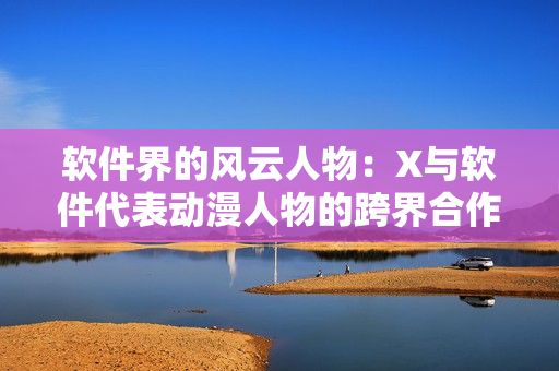 软件界的风云人物：X与软件代表动漫人物的跨界合作