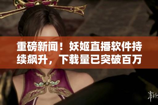 重磅新闻！妖姬直播软件持续飙升，下载量已突破百万大关！