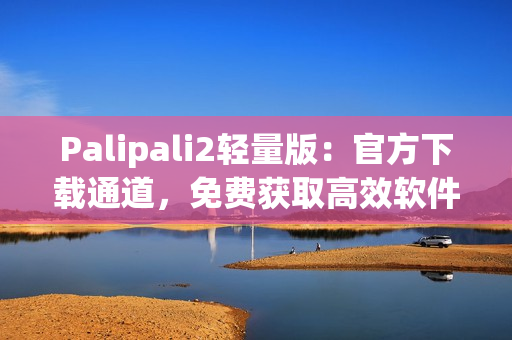 Palipali2轻量版：官方下载通道，免费获取高效软件