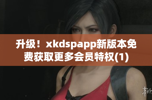 升级！xkdspapp新版本免费获取更多会员特权(1)