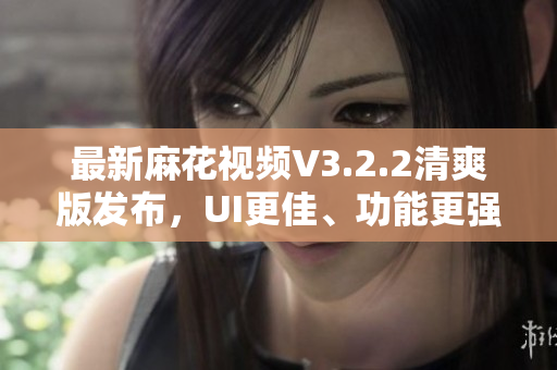 最新麻花视频V3.2.2清爽版发布，UI更佳、功能更强大！