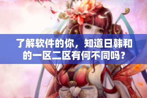 了解软件的你，知道日韩和的一区二区有何不同吗？