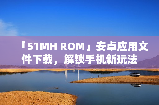 「51MH ROM」安卓应用文件下载，解锁手机新玩法
