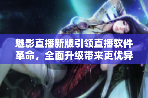 魅影直播新版引领直播软件革命，全面升级带来更优异体验