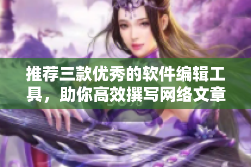 推荐三款优秀的软件编辑工具，助你高效撰写网络文章
