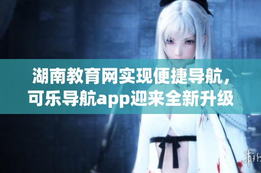 湖南教育网实现便捷导航，可乐导航app迎来全新升级！