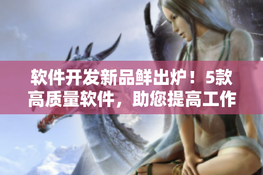 软件开发新品鲜出炉！5款高质量软件，助您提高工作效率