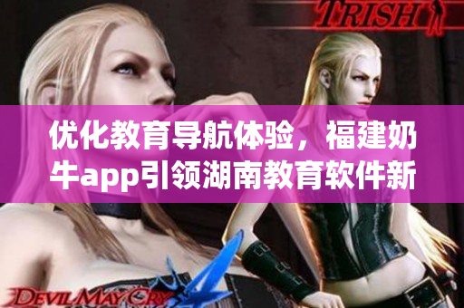优化教育导航体验，福建奶牛app引领湖南教育软件新潮流
