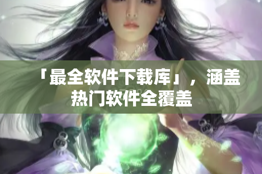 「最全软件下载库」，涵盖热门软件全覆盖