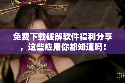 免费下载破解软件福利分享，这些应用你都知道吗！