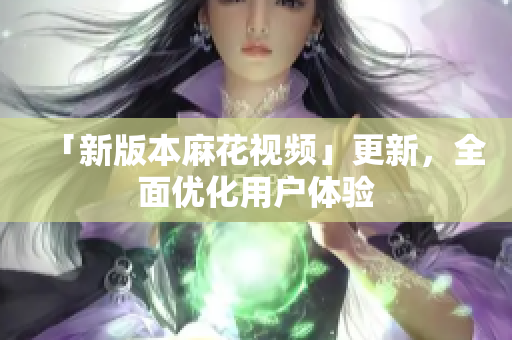 「新版本麻花视频」更新，全面优化用户体验