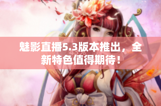 魅影直播5.3版本推出，全新特色值得期待！
