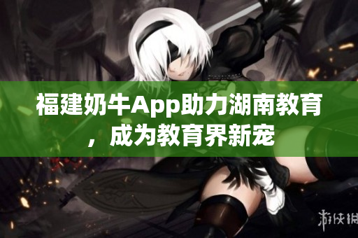 福建奶牛App助力湖南教育，成为教育界新宠