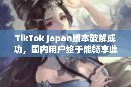 TikTok Japan版本破解成功，国内用户终于能畅享此视频应用