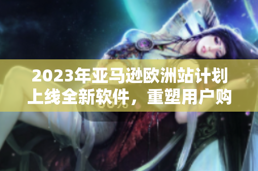 2023年亚马逊欧洲站计划上线全新软件，重塑用户购物体验