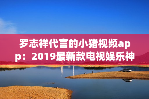 罗志祥代言的小猪视频app：2019最新款电视娱乐神器
