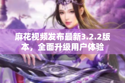 麻花视频发布最新3.2.2版本，全面升级用户体验