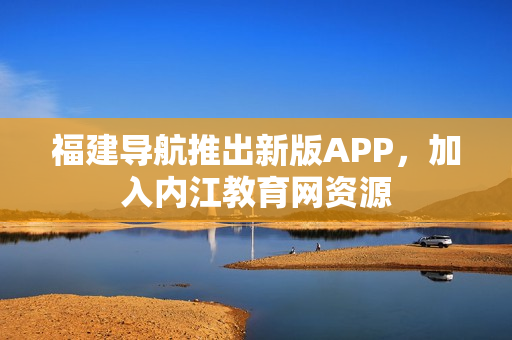 福建导航推出新版APP，加入内江教育网资源