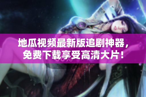 地瓜视频最新版追剧神器，免费下载享受高清大片！