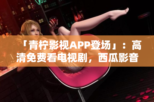 「青柠影视APP登场」：高清免费看电视剧，西瓜影音秒杀！
