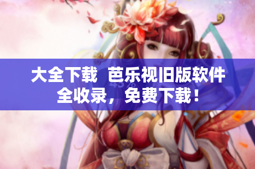 大全下载  芭乐视旧版软件全收录，免费下载！