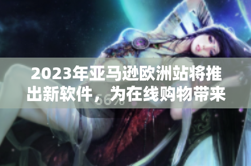 2023年亚马逊欧洲站将推出新软件，为在线购物带来更便捷的体验