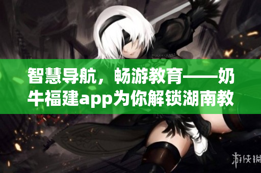 智慧导航，畅游教育——奶牛福建app为你解锁湖南教育宝藏