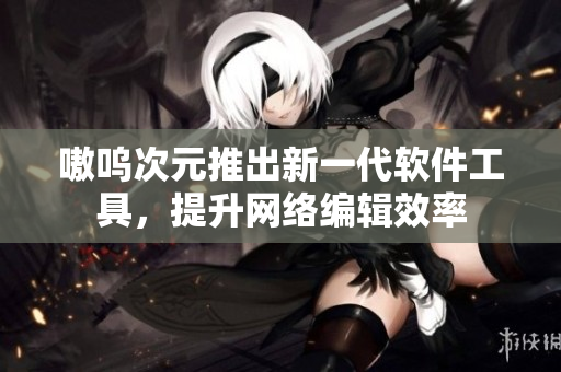 嗷呜次元推出新一代软件工具，提升网络编辑效率