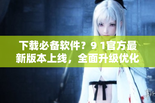 下载必备软件？9 1官方最新版本上线，全面升级优化！