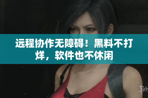 远程协作无障碍！黑料不打烊，软件也不休闲