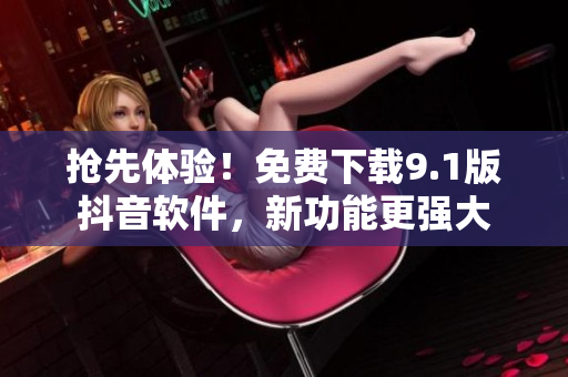 抢先体验！免费下载9.1版抖音软件，新功能更强大