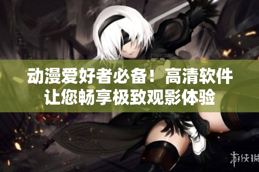 动漫爱好者必备！高清软件让您畅享极致观影体验