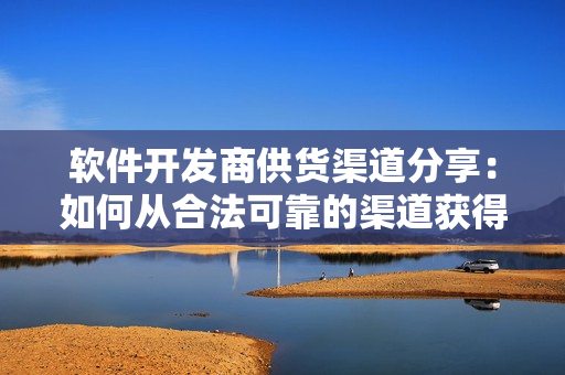 软件开发商供货渠道分享：如何从合法可靠的渠道获得软件原材料？