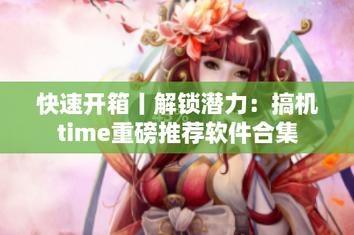 快速开箱丨解锁潜力：搞机time重磅推荐软件合集