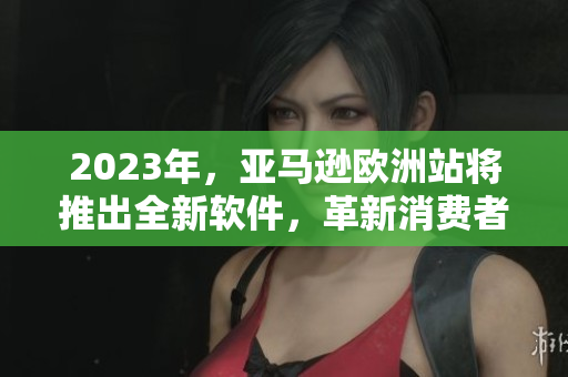2023年，亚马逊欧洲站将推出全新软件，革新消费者购物体验