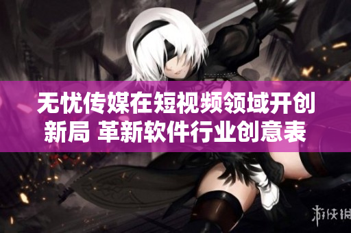 无忧传媒在短视频领域开创新局 革新软件行业创意表达