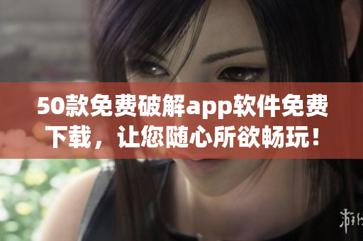 50款免费破解app软件免费下载，让您随心所欲畅玩！