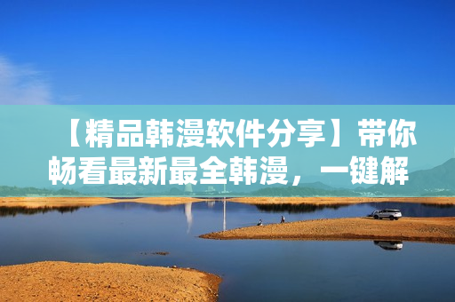 【精品韩漫软件分享】带你畅看最新最全韩漫，一键解锁高清观影模式