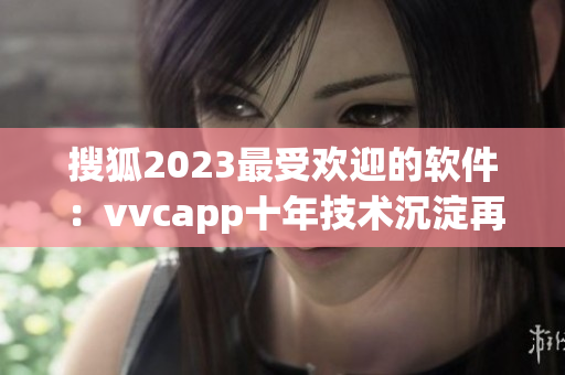 搜狐2023最受欢迎的软件：vvcapp十年技术沉淀再度升级