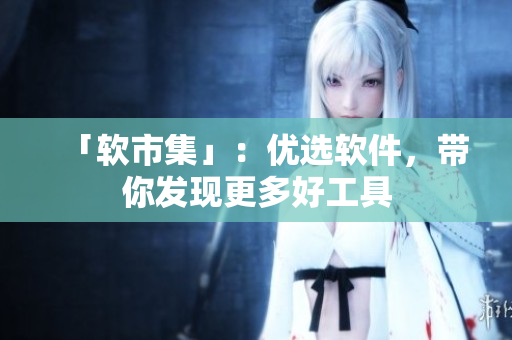 「软市集」：优选软件，带你发现更多好工具