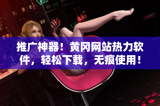 推广神器！黄冈网站热力软件，轻松下载，无痕使用！