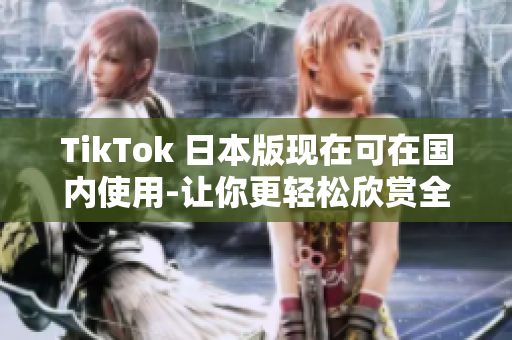 TikTok 日本版现在可在国内使用-让你更轻松欣赏全球热门短视频