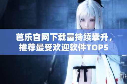 芭乐官网下载量持续攀升，推荐最受欢迎软件TOP5